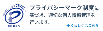 プライバシーマーク制度に基づき、適切な個人情報管理を行います。くわしくはこちら